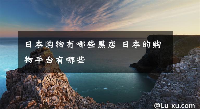 日本购物有哪些黑店 日本的购物平台有哪些文章配图