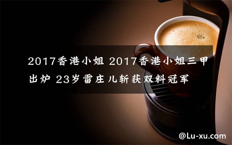 2017香港小姐 2017香港小姐三甲出炉 23岁雷庄儿斩获双料冠军