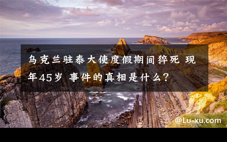 乌克兰驻泰大使度假期间猝死 现年45岁 事件的真相是什么？