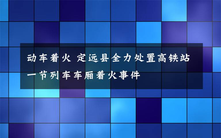 动车着火 定远县全力处置高铁站一节列车车厢着火事件