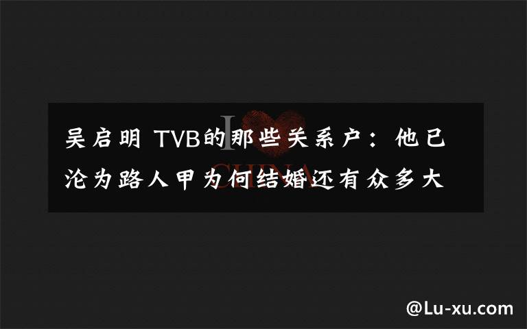 吴启明 TVB的那些关系户：他已沦为路人甲为何结婚还有众多大牌道贺？