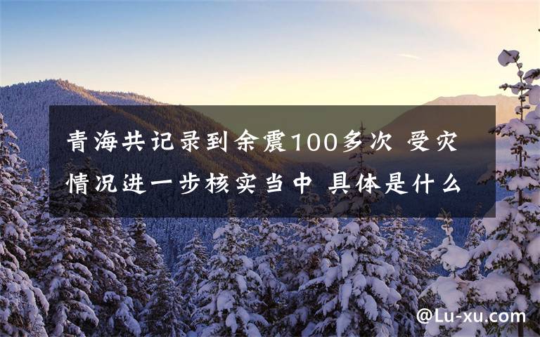 青海共记录到余震100多次 受灾情况进一步核实当中 具体是什么情况？文章配图