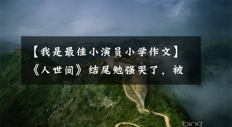 【我是最佳小演员小学作文】《人世间》结尾勉强哭了，被演员们的小作文感动哭了。