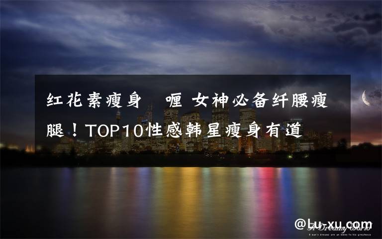 红花素瘦身啫喱 女神必备纤腰瘦腿！TOP10性感韩星瘦身有道