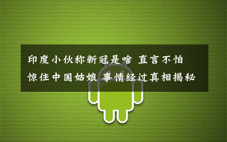 印度小伙称新冠是啥 直言不怕 惊住中国姑娘 事情经过真相揭秘！