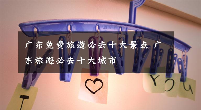 广东免费旅游必去十大景点 广东旅游必去十大城市文章配图
