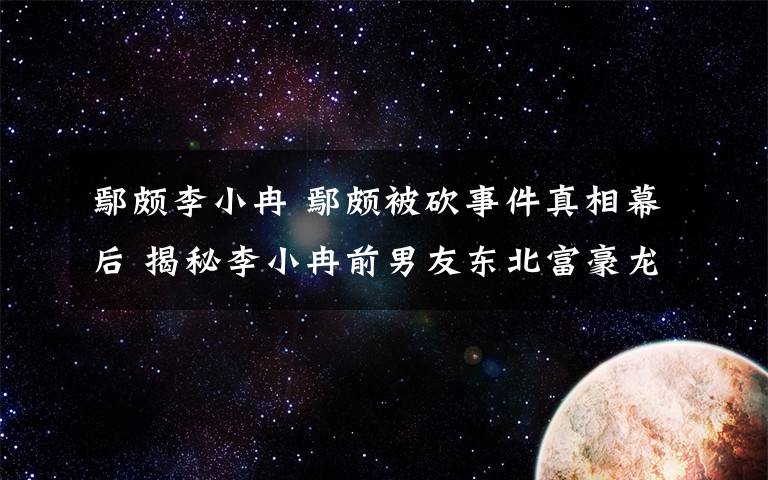 鄢颇李小冉 鄢颇被砍事件真相幕后 揭秘李小冉前男友东北富豪龙哥S先生