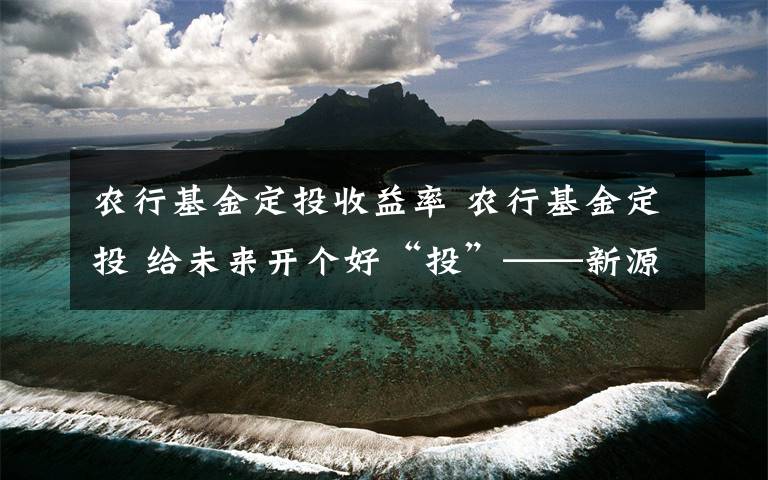 农行基金定投收益率 农行基金定投 给未来开个好“投”——新源城南支行基金定投精准营销篇