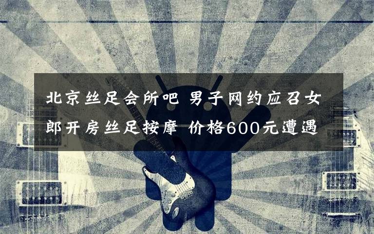 北京丝足会所吧 男子网约应召女郎开房丝足按摩 价格600元遭遇仙人跳