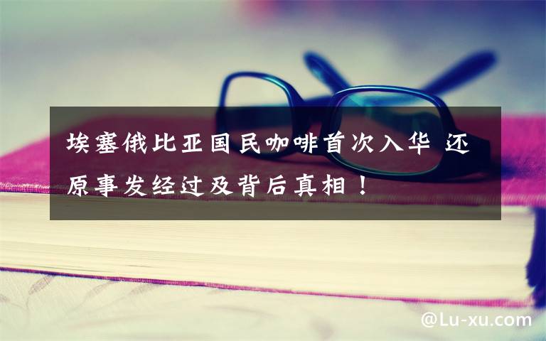 埃塞俄比亚国民咖啡首次入华 还原事发经过及背后真相！