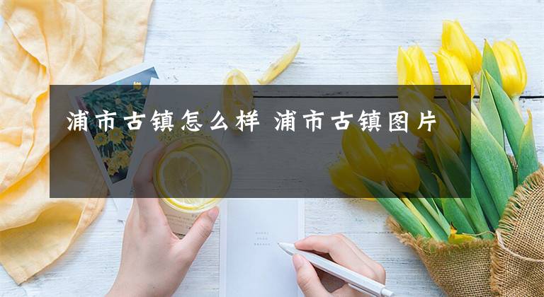浦市古镇怎么样 浦市古镇图片文章配图