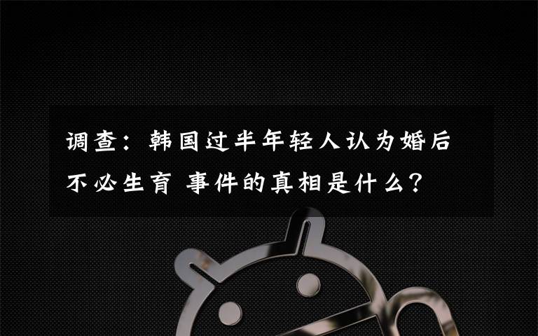 调查：韩国过半年轻人认为婚后不必生育 事件的真相是什么？