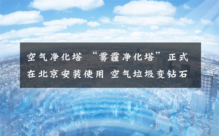 空气净化塔 “雾霾净化塔”正式在北京安装使用 空气垃圾变钻石首饰