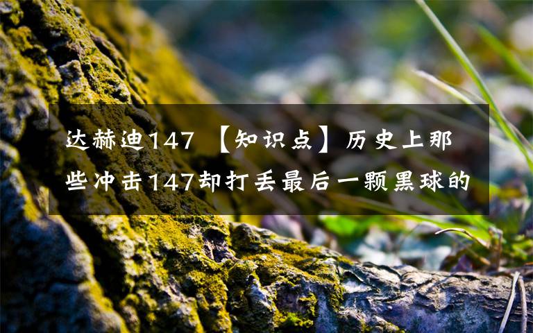 达赫迪147 【知识点】历史上那些冲击147却打丢最后一颗黑球的“倒霉蛋”都有谁？