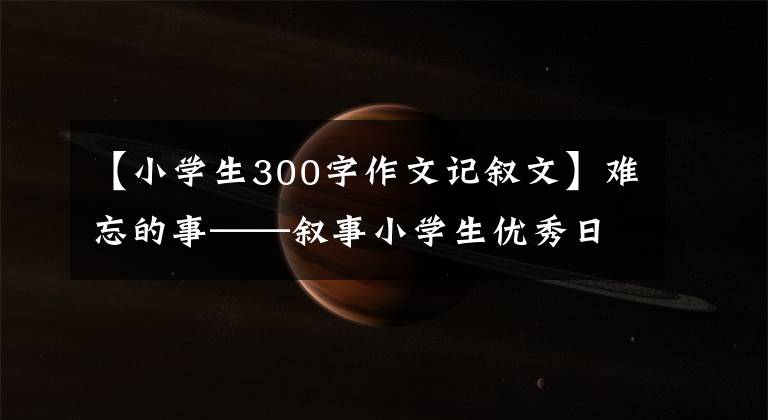 【小学生300字作文记叙文】难忘的事——叙事小学生优秀日记周刊作文300字文章配图