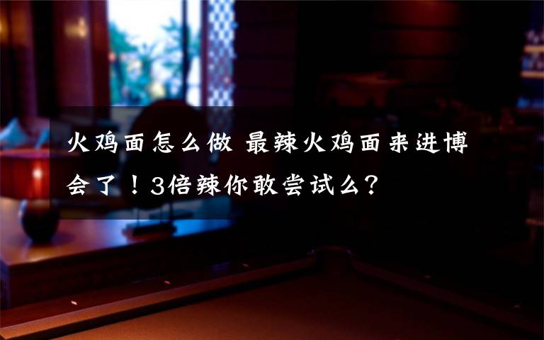 火鸡面怎么做 最辣火鸡面来进博会了！3倍辣你敢尝试么？