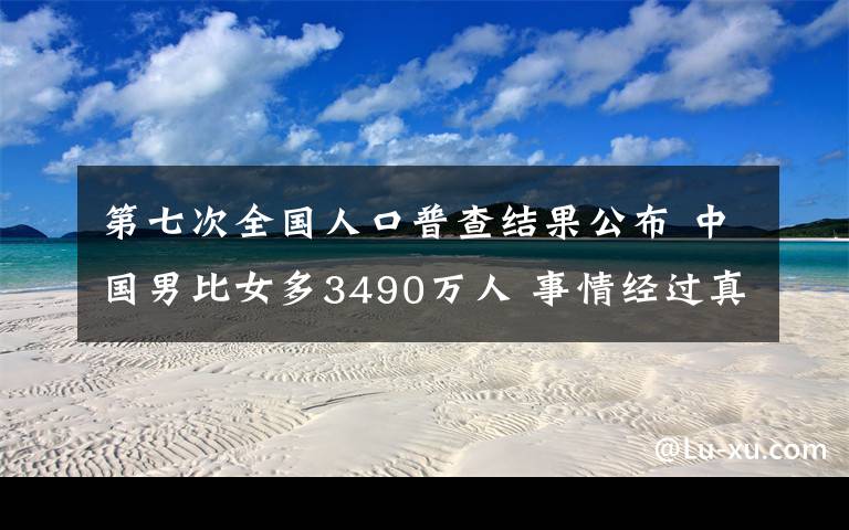 第七次全国人口普查结果公布 中国男比女多3490万人 事情经过真相揭秘！