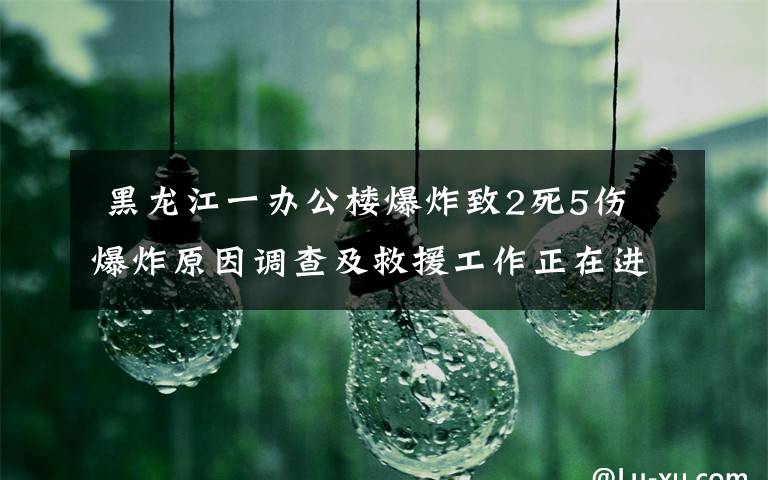  黑龙江一办公楼爆炸致2死5伤 爆炸原因调查及救援工作正在进行中