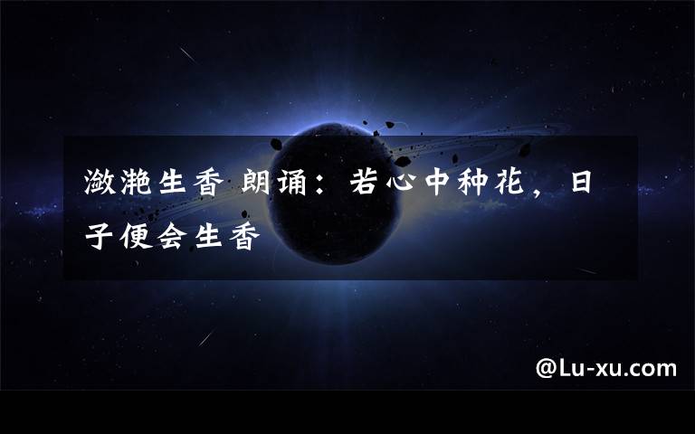 潋滟生香 朗诵：若心中种花，日子便会生香文章配图