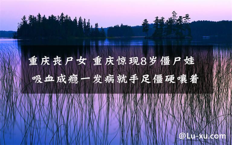 重庆丧尸女 重庆惊现8岁僵尸娃 吸血成瘾一发病就手足僵硬嚷着要喝血