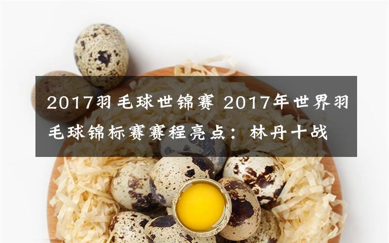 2017羽毛球世锦赛 2017年世界羽毛球锦标赛赛程亮点：林丹十战世锦赛冲第六冠 能否再创历史？