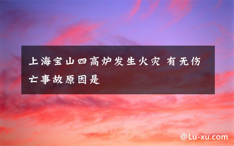 上海宝山四高炉发生火灾 有无伤亡事故原因是