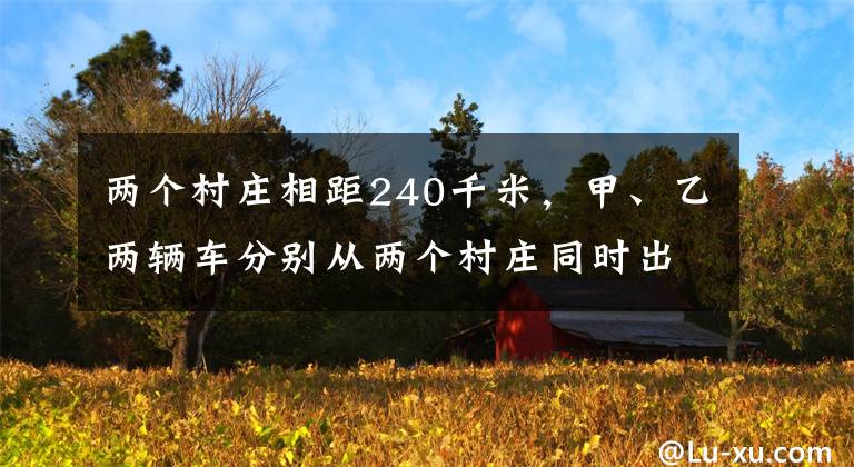 两个村庄相距240千米，甲、乙两辆车分别从两个村庄同时出发相向而行，甲...