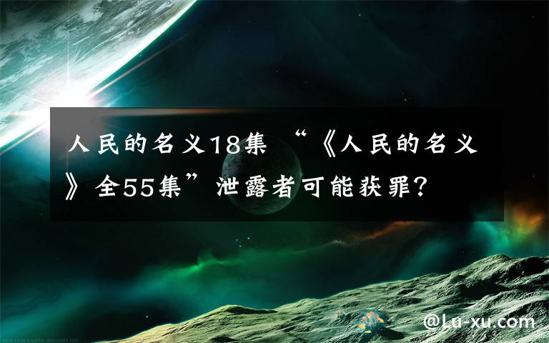 人民的名义18集 “《人民的名义》全55集”泄露者可能获罪？