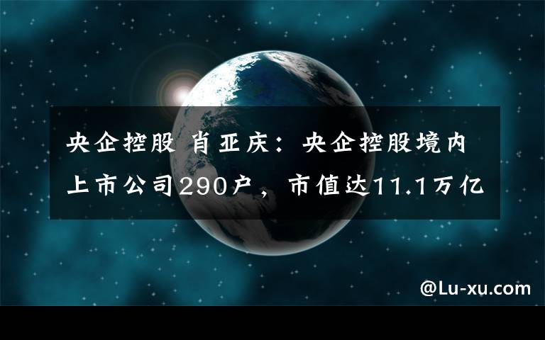 央企控股 肖亚庆：央企控股境内上市公司290户，市值达11.1万亿