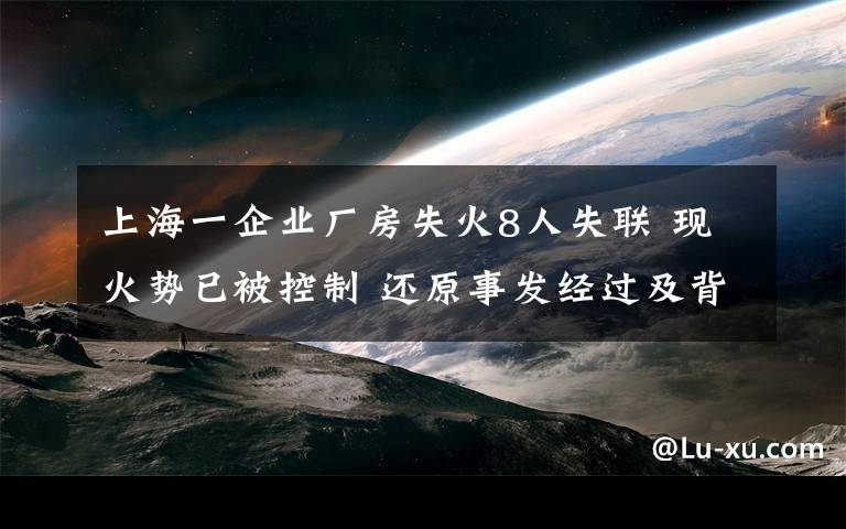 上海一企业厂房失火8人失联 现火势已被控制 还原事发经过及背后原因！