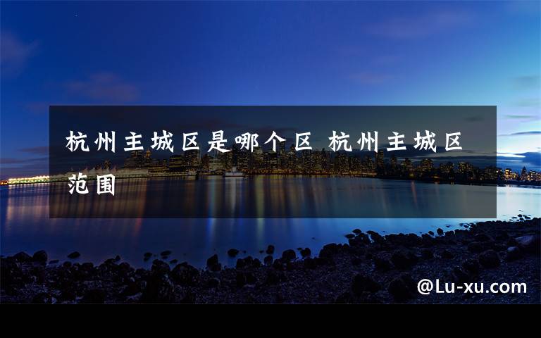 杭州主城区是哪个区 杭州主城区范围文章配图