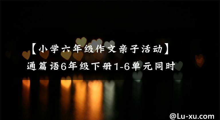 【小学六年级作文亲子活动】通篇语6年级下册1-6单元同时写作，可以印刷~