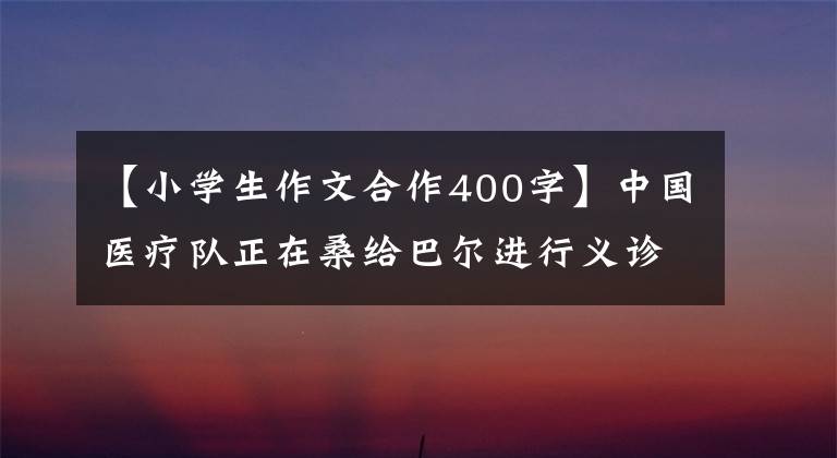 【小学生作文合作400字】中国医疗队正在桑给巴尔进行义诊活动