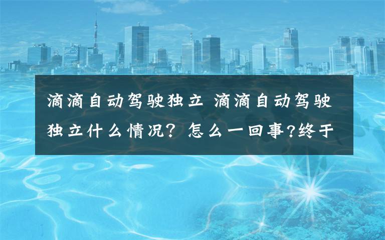 滴滴自动驾驶独立 滴滴自动驾驶独立什么情况？怎么一回事?终于真相了,原来是这样!