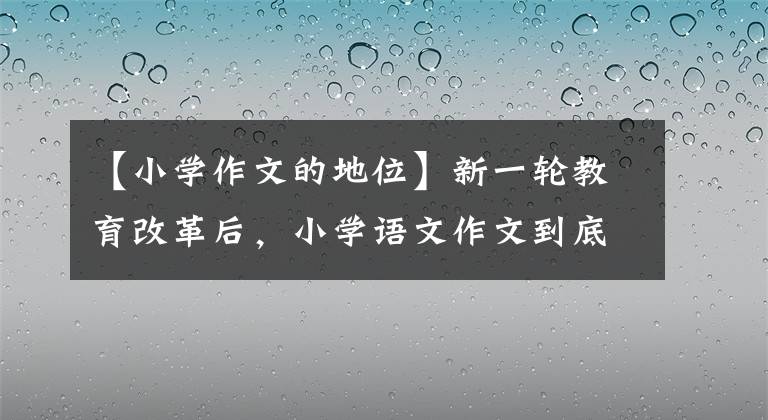 【小学作文的地位】新一轮教育改革后，小学语文作文到底有多重要？