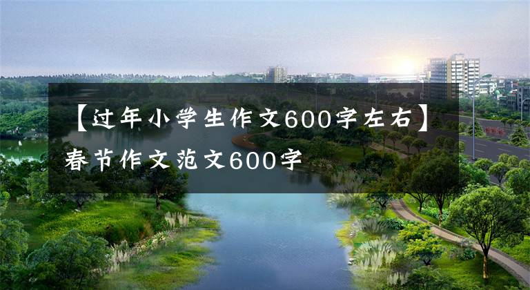 【过年小学生作文600字左右】春节作文范文600字