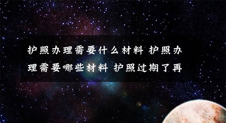 护照办理需要什么材料 护照办理需要哪些材料 护照过期了再申请护照怎么办理