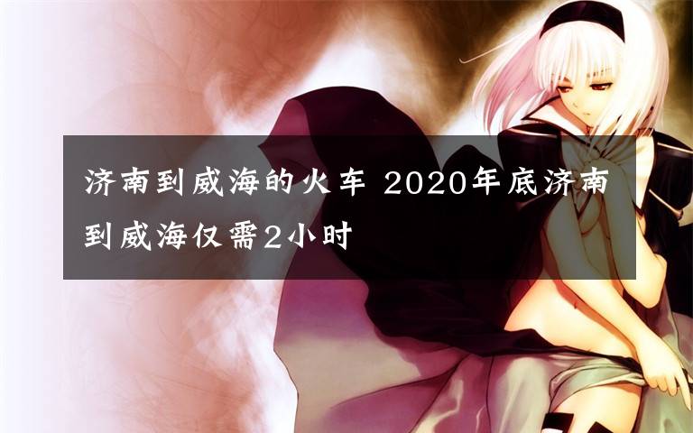 济南到威海的火车 2020年底济南到威海仅需2小时