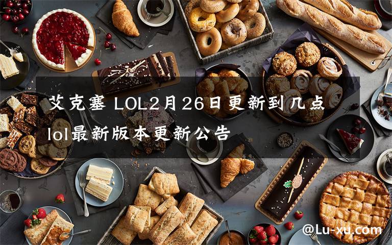 艾克塞 LOL2月26日更新到几点 lol最新版本更新公告