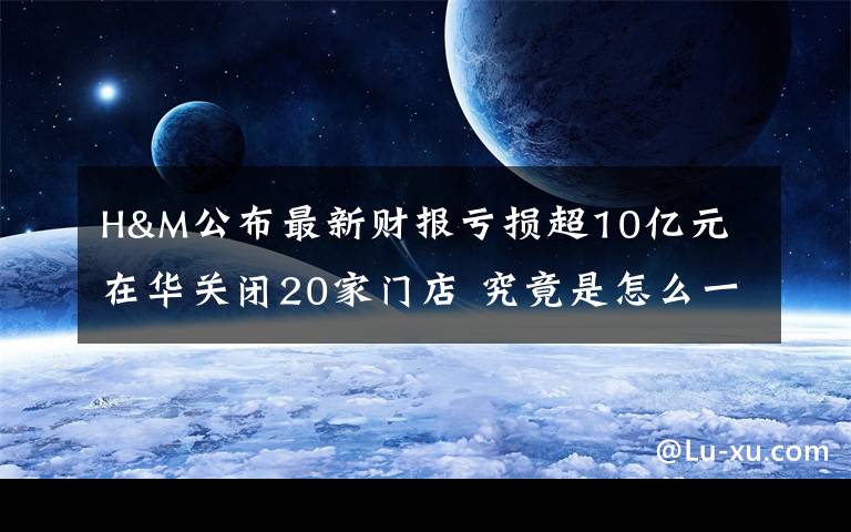 H&M公布最新财报亏损超10亿元 在华关闭20家门店 究竟是怎么一回事?