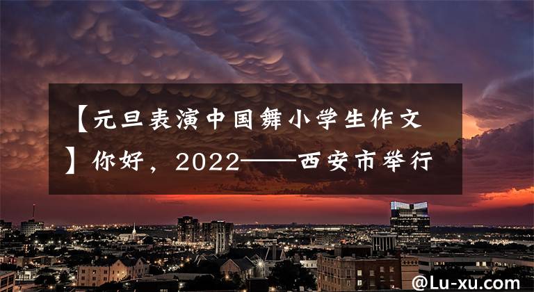【元旦表演中国舞小学生作文】你好，2022——西安市举行了30小规模春节系列活动。