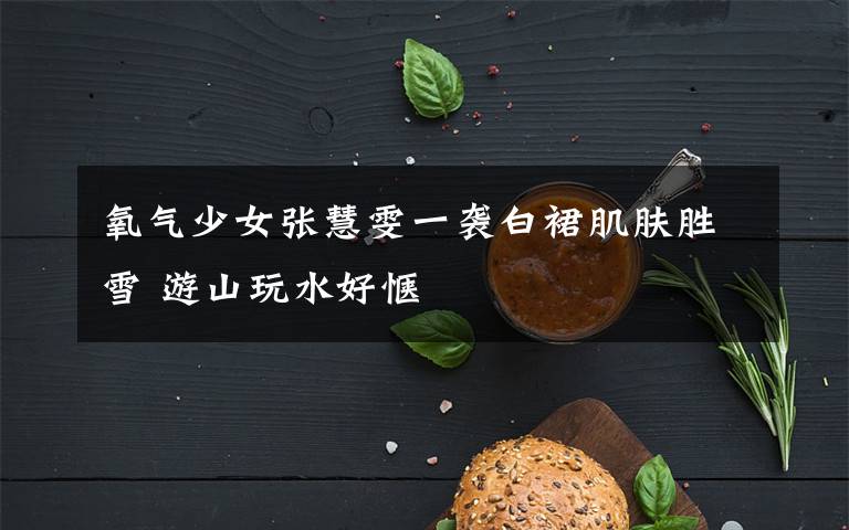 氧气少女张慧雯一袭白裙肌肤胜雪 游山玩水好惬文章配图