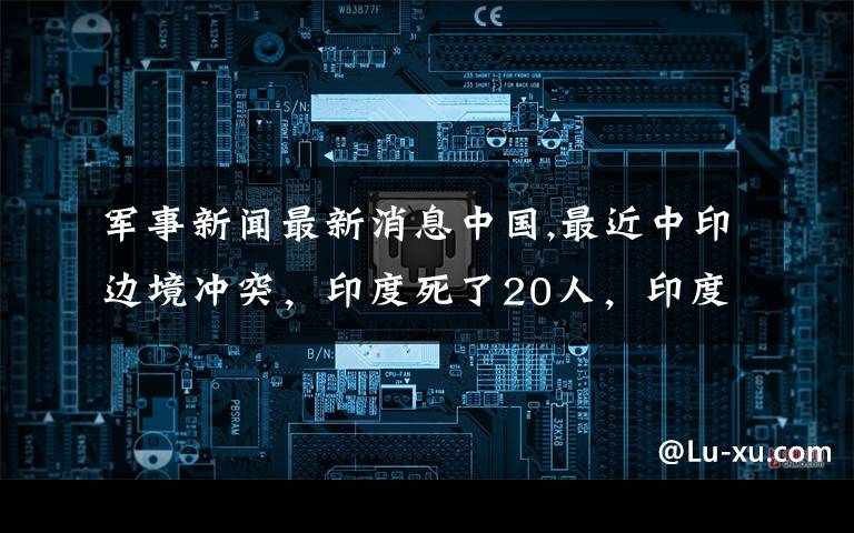 军事新闻最新消息中国,最近中印边境冲突，印度死了20人，印度吃亏了会主动军事攻击吗？