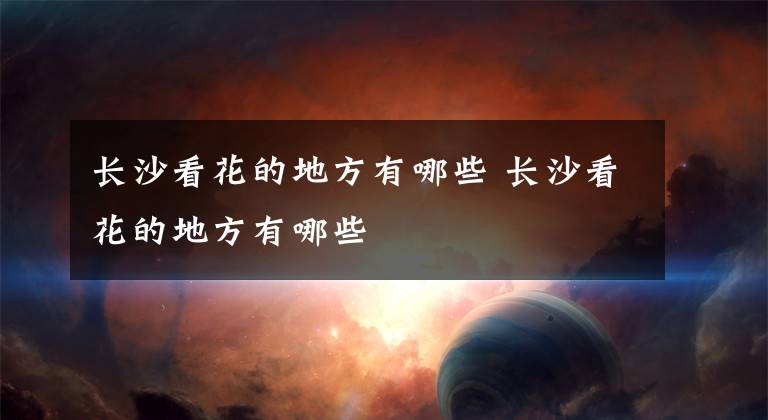 长沙看花的地方有哪些 长沙看花的地方有哪些文章配图