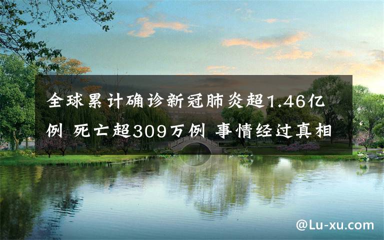 全球累计确诊新冠肺炎超1.46亿例 死亡超309万例 事情经过真相揭秘！