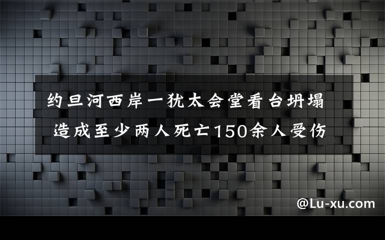 约旦河西岸一犹太会堂看台坍塌 造成至少两人死亡150余人受伤 还原事发经过及背后原因！