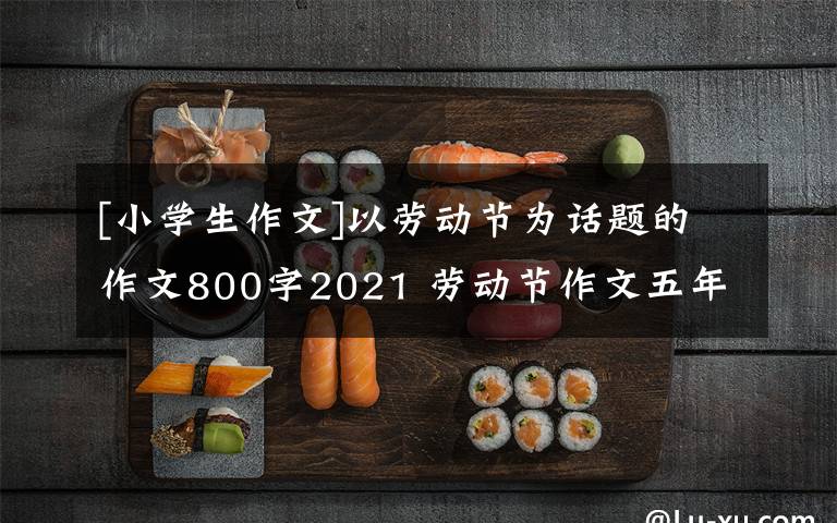 [小学生作文]以劳动节为话题的作文800字2021 劳动节作文五年级420字