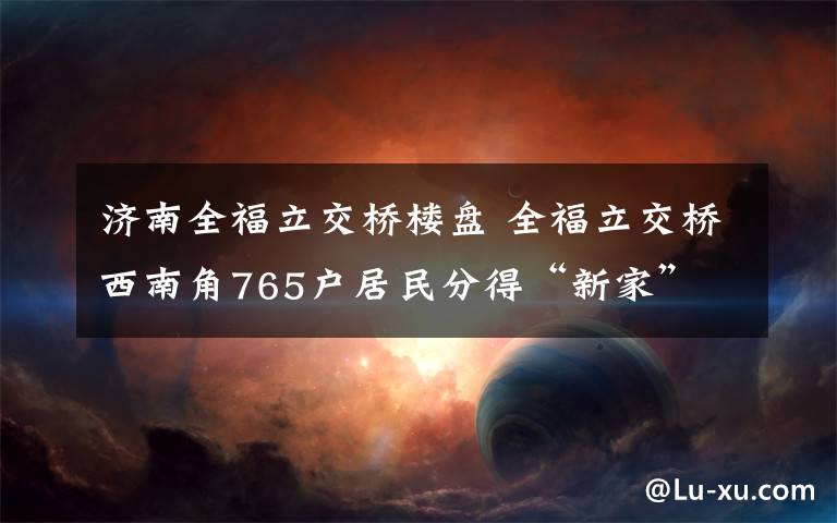 济南全福立交桥楼盘 全福立交桥西南角765户居民分得“新家”