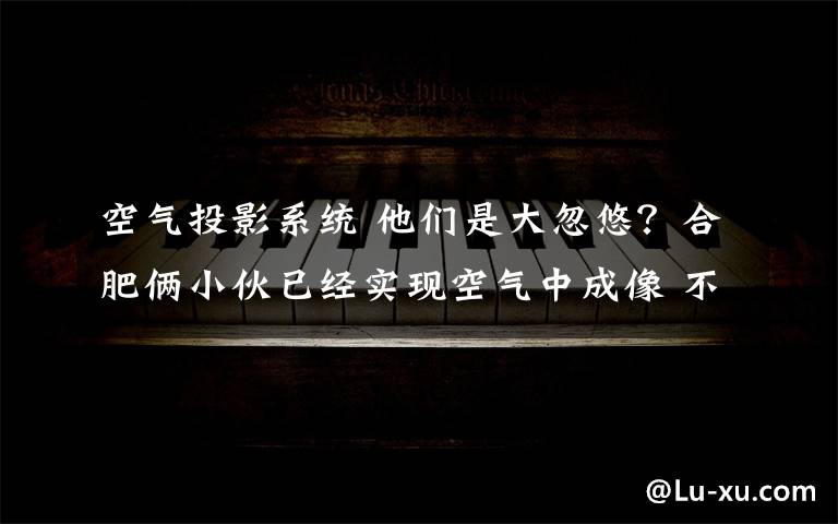 空气投影系统 他们是大忽悠？合肥俩小伙已经实现空气中成像 不再只出现在科幻电影里