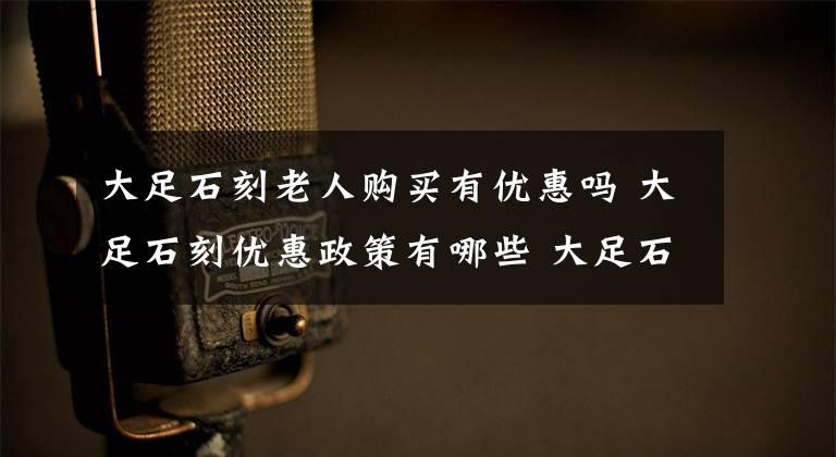 大足石刻老人购买有优惠吗 大足石刻优惠政策有哪些 大足石刻有免费的吗